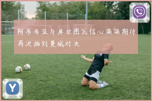 阿韦洛亚与库尔图瓦信心满满期待再次抽到曼城对决