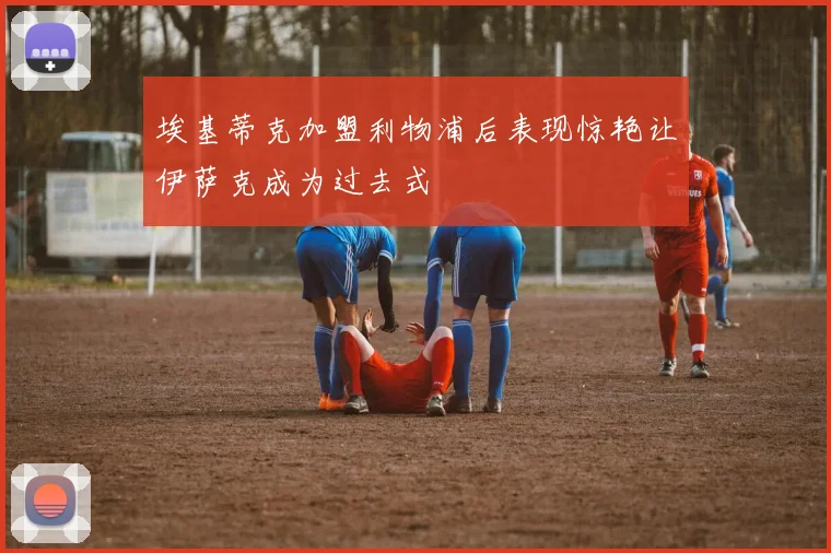 埃基蒂克加盟利物浦后表现惊艳让伊萨克成为过去式