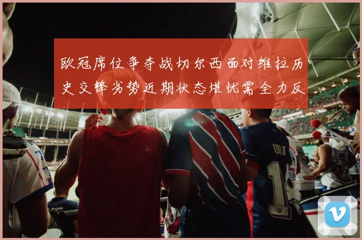 欧冠席位争夺战切尔西面对维拉历史交锋劣势近期状态堪忧需全力反弹