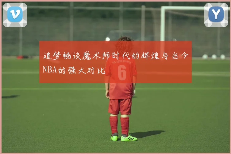 追梦畅谈魔术师时代的辉煌与当今NBA的强大对比