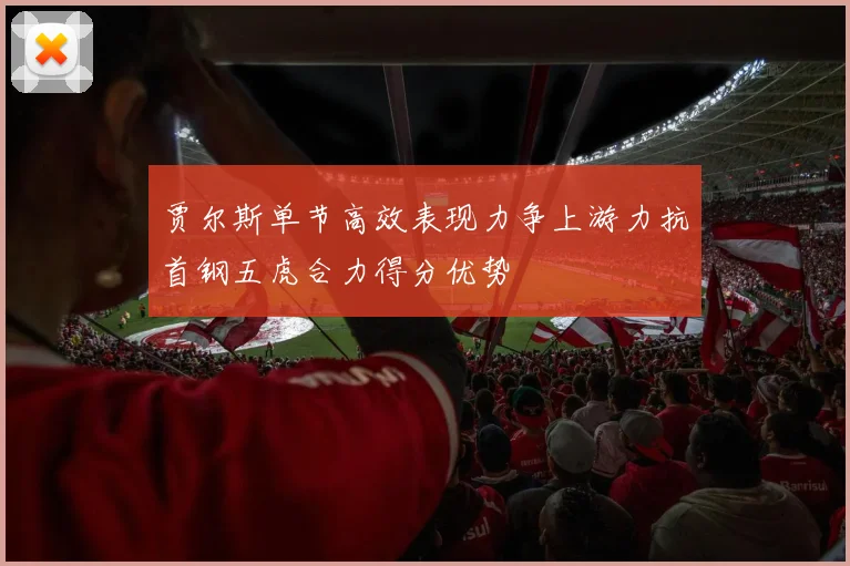 贾尔斯单节高效表现力争上游力抗首钢五虎合力得分优势