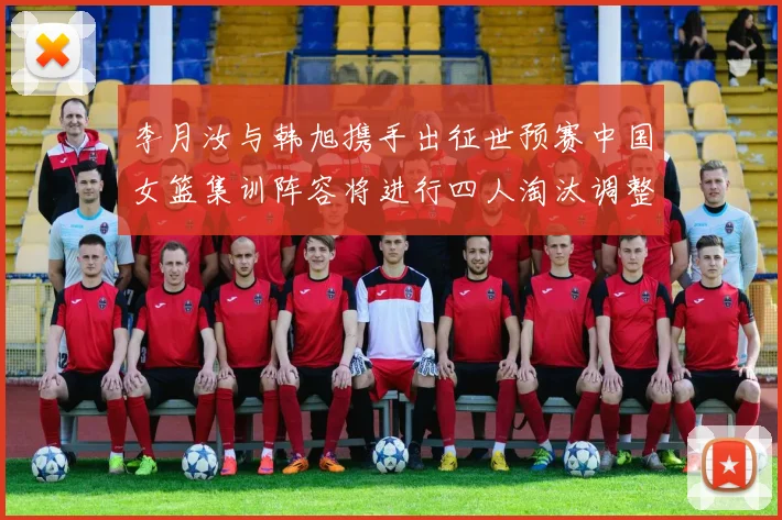李月汝与韩旭携手出征世预赛中国女篮集训阵容将进行四人淘汰调整