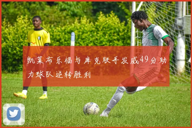 凯莱布乐福与库克联手发威49分助力球队逆转胜利