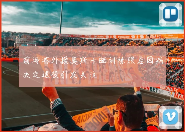 前海港外援奥斯卡晒训练照后因病决定退役引发关注