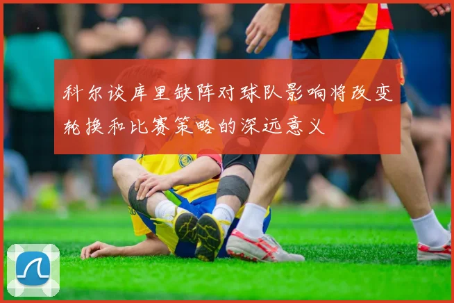 科尔谈库里缺阵对球队影响将改变轮换和比赛策略的深远意义