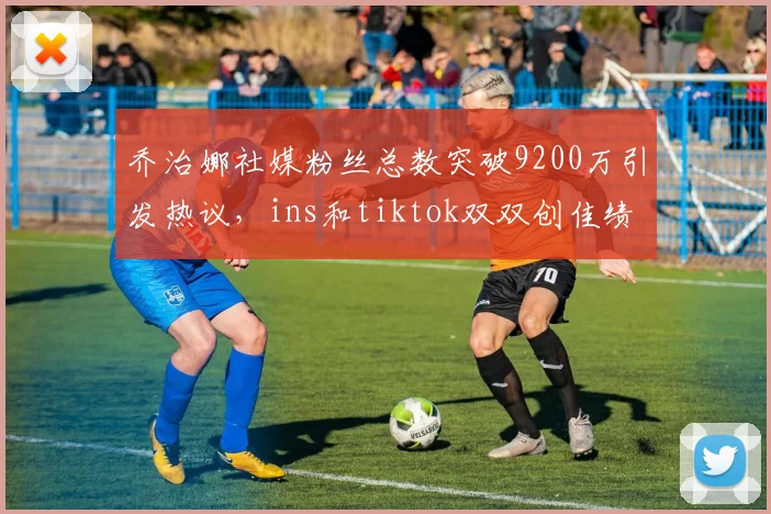 乔治娜社媒粉丝总数突破9200万引发热议，ins和tiktok双双创佳绩