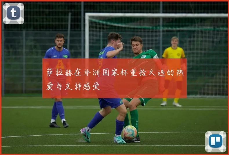 萨拉赫在非洲国家杯重拾久违的热爱与支持感受