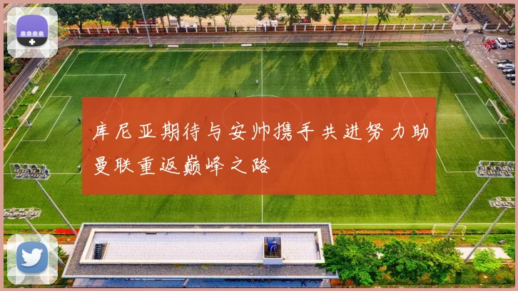 库尼亚期待与安帅携手共进努力助曼联重返巅峰之路