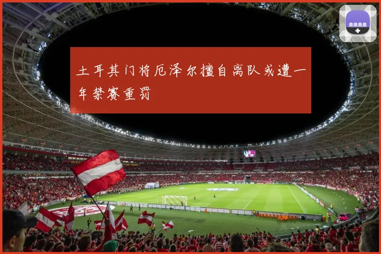 土耳其门将厄泽尔擅自离队或遭一年禁赛重罚