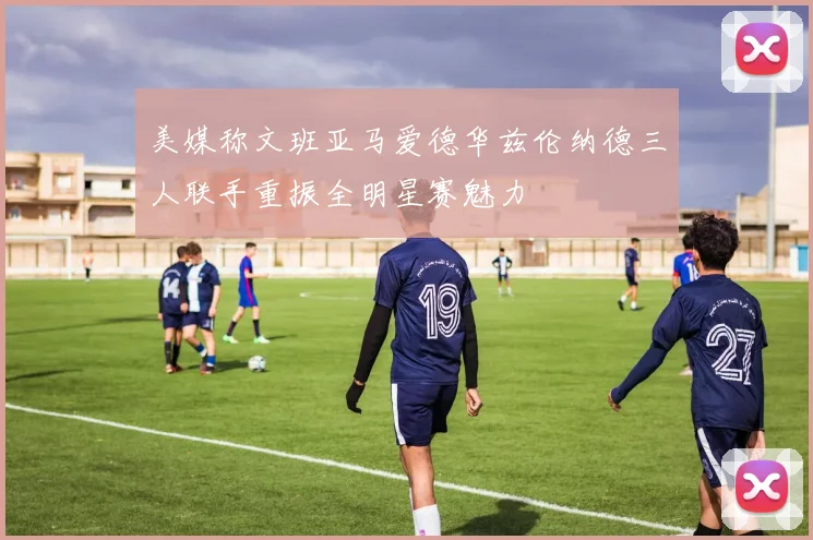 美媒称文班亚马爱德华兹伦纳德三人联手重振全明星赛魅力