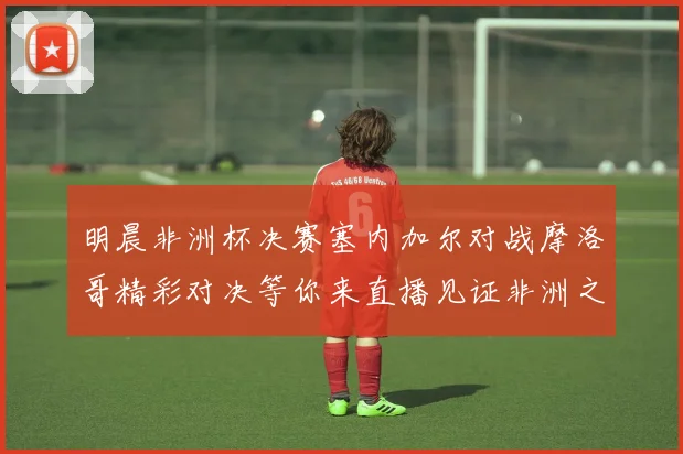 明晨非洲杯决赛塞内加尔对战摩洛哥精彩对决等你来直播见证非洲之王的诞生