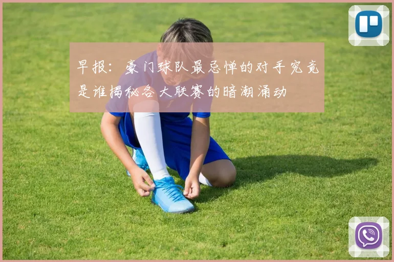 早报：豪门球队最忌惮的对手究竟是谁揭秘各大联赛的暗潮涌动