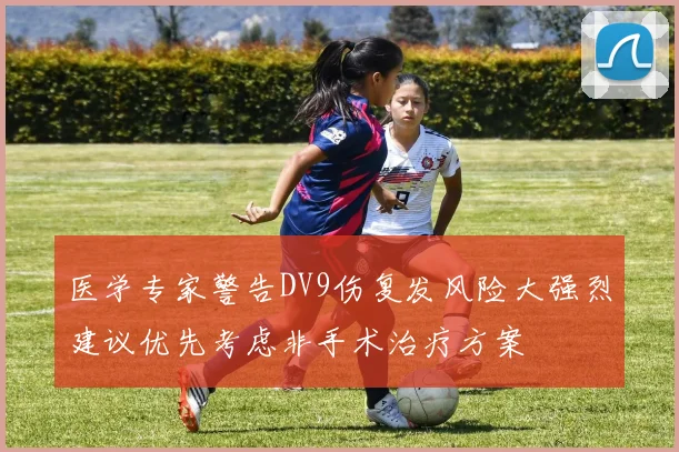 医学专家警告DV9伤复发风险大强烈建议优先考虑非手术治疗方案