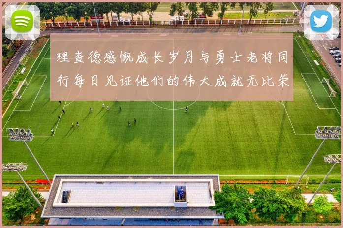 理查德感慨成长岁月与勇士老将同行每日见证他们的伟大成就无比荣幸